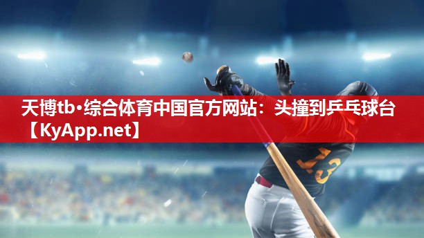 天博tb·综合体育中国官方网站：头撞到乒乓球台