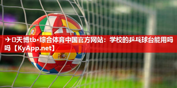 ✈️天博tb·综合体育中国官方网站：学校的乒乓球台能用吗吗