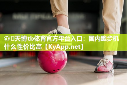 ⚽️天博tb体育官方平台入口：国内跑步机什么性价比高