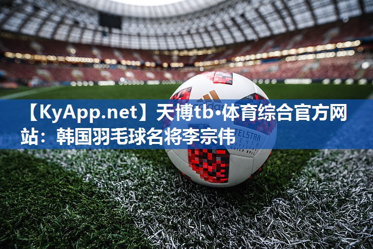 天博tb·体育综合官方网站：韩国羽毛球名将李宗伟