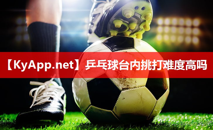 乒乓球台内挑打难度高吗 乒乓球台内挑打难度高吗