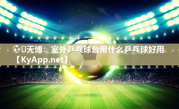 室外乒乓球台用什么乒乓球好用 室外乒乓球台用什么乒乓球好用
